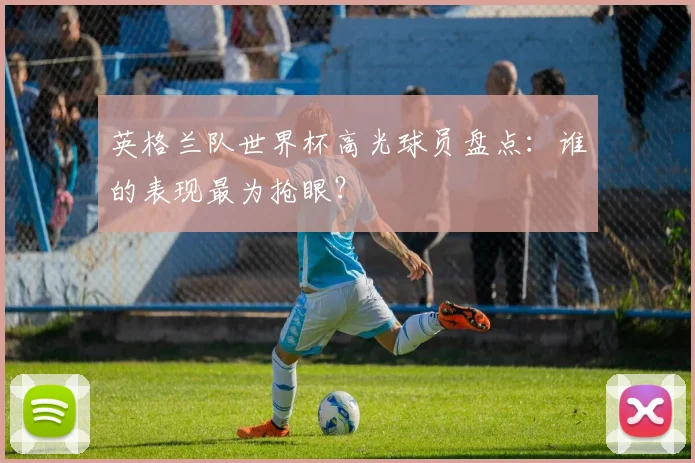 英格兰队世界杯高光球员盘点：谁的表现最为抢眼？
