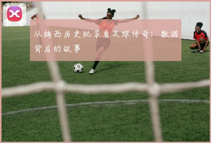从梅西历史纪录看足球传奇：数据背后的故事