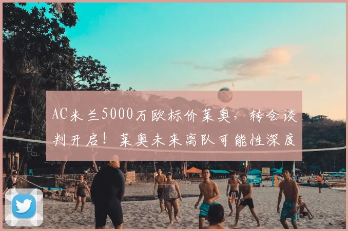 AC米兰5000万欧标价莱奥，转会谈判开启！莱奥未来离队可能性深度分析