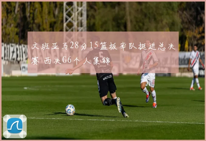 文班亚马28分15篮板率队挺进总决赛 西决G6个人集锦