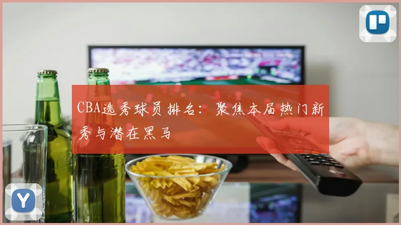CBA选秀球员排名:聚焦本届热门新秀与潜在黑马