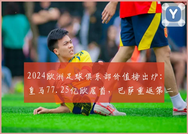 2024欧洲足球俱乐部价值榜出炉：皇马77.25亿欧居首，巴萨重返第二原因解析