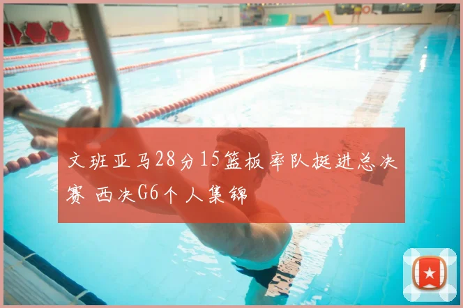 文班亚马28分15篮板率队挺进总决赛 西决G6个人集锦