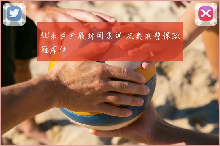 AC米兰开展封闭集训 皮奥利誓保欧冠席位