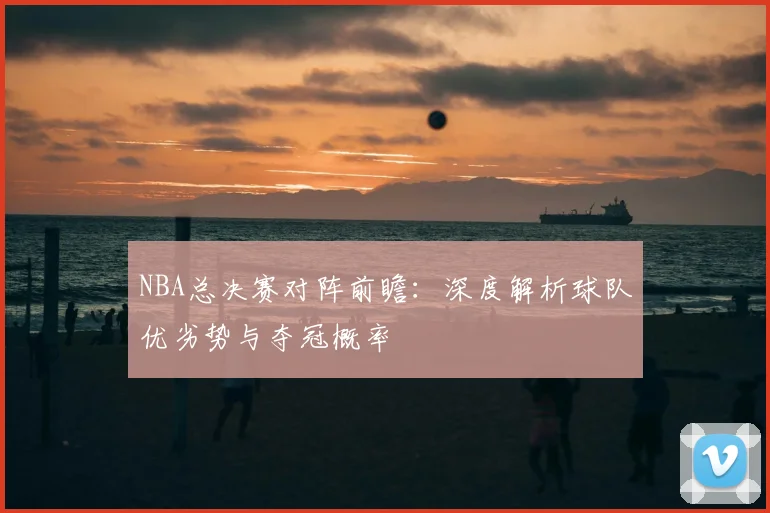 NBA总决赛对阵前瞻：深度解析球队优劣势与夺冠概率