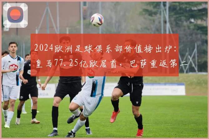 2024欧洲足球俱乐部价值榜出炉：皇马77.25亿欧居首，巴萨重返第二原因解析