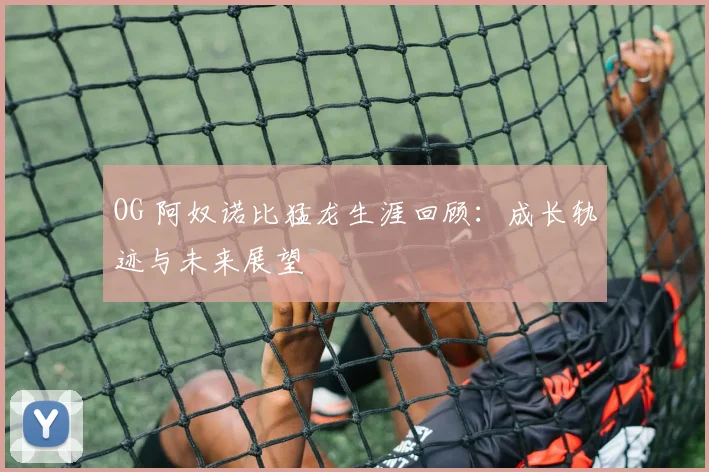 OG 阿奴诺比猛龙生涯回顾：成长轨迹与未来展望