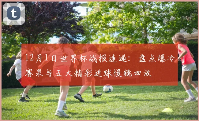 12月1日世界杯战报速递：盘点爆冷赛果与五大精彩进球慢镜回放