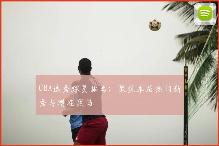CBA选秀球员排名：聚焦本届热门新秀与潜在黑马