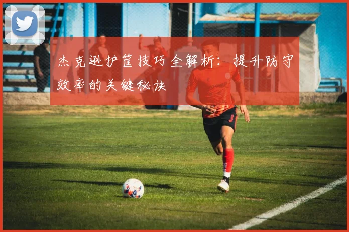 杰克逊护筐技巧全解析:提升防守效率的关键秘诀
